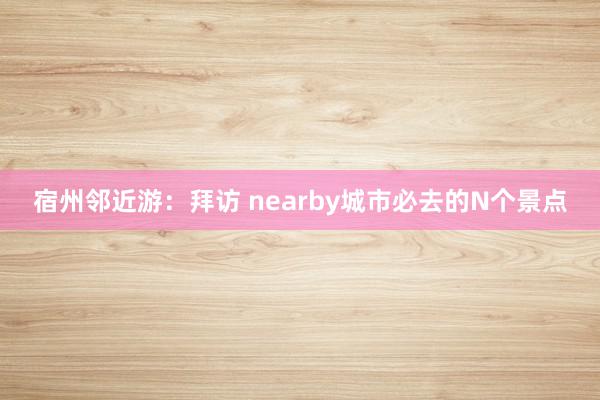 宿州邻近游：拜访 nearby城市必去的N个景点